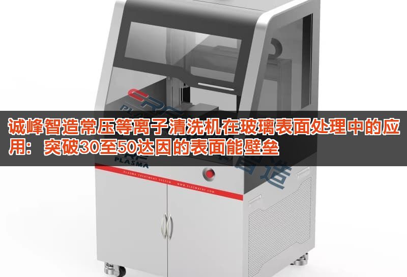 诚峰智造常压等离子清洗机在玻璃表面处理中的应用：突破30至50达因的表面能壁垒